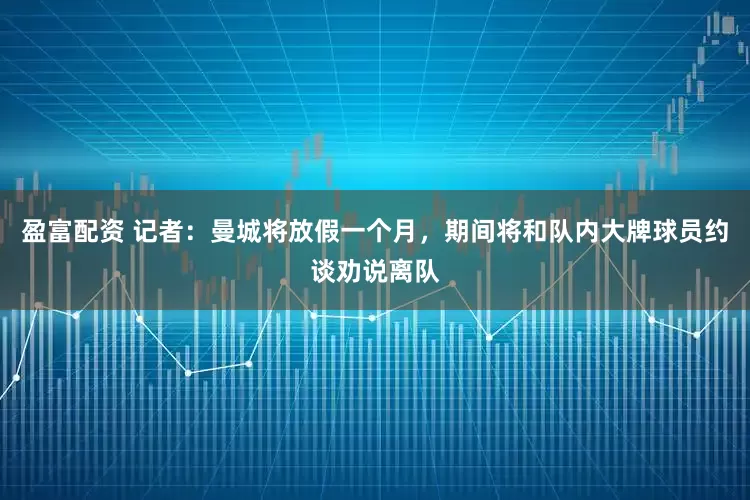 盈富配资 记者：曼城将放假一个月，期间将和队内大牌球员约谈劝说离队