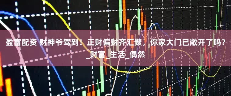 盈富配资 财神爷驾到！正财偏财齐汇聚，你家大门已敞开了吗？_财富_生活_偶然