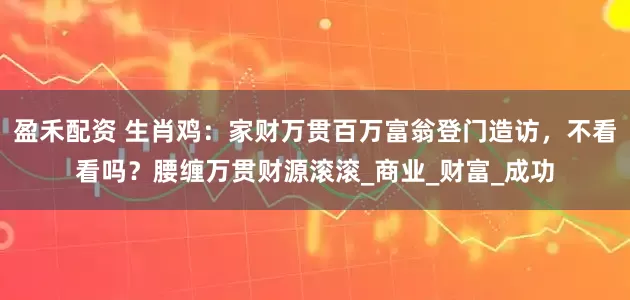 盈禾配资 生肖鸡：家财万贯百万富翁登门造访，不看看吗？腰缠万贯财源滚滚_商业_财富_成功