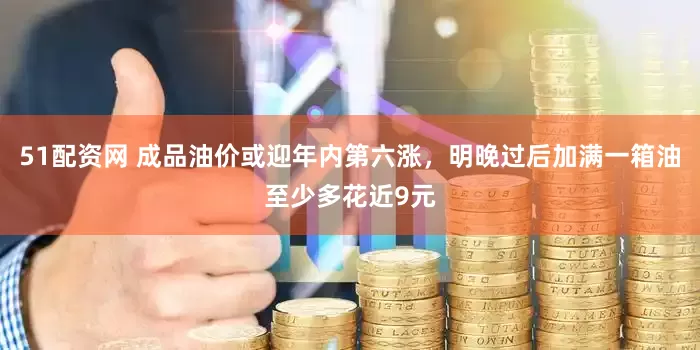 51配资网 成品油价或迎年内第六涨，明晚过后加满一箱油至少多花近9元