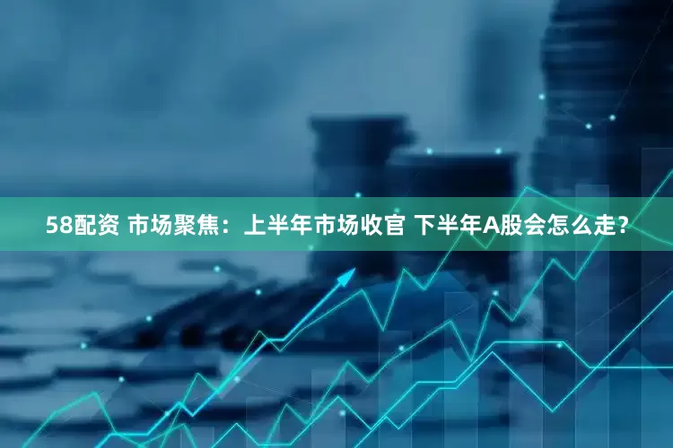 58配资 市场聚焦：上半年市场收官 下半年A股会怎么走？