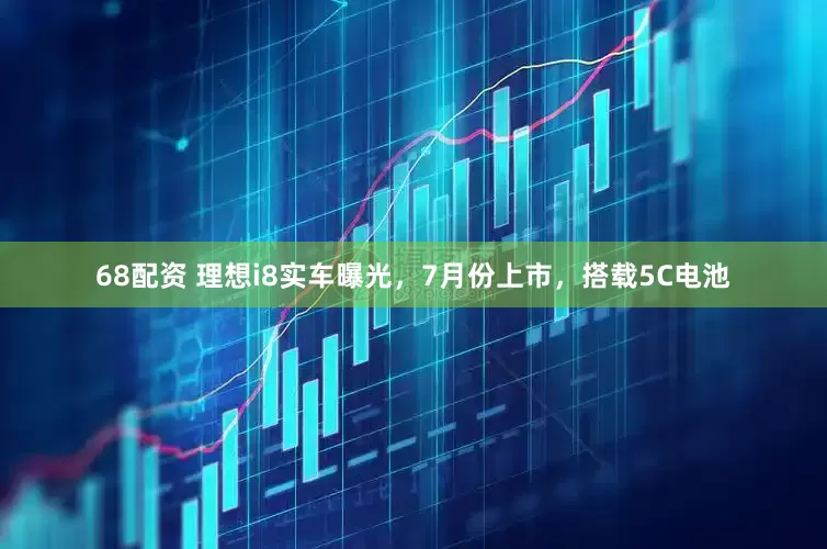 68配资 理想i8实车曝光，7月份上市，搭载5C电池