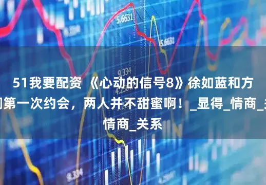 51我要配资 《心动的信号8》徐如蓝和方益炯第一次约会，两人并不甜蜜啊！_显得_情商_关系