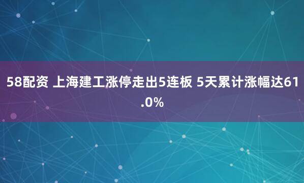 58配资 上海建工涨停走出5连板 5天累计涨幅达61.0%