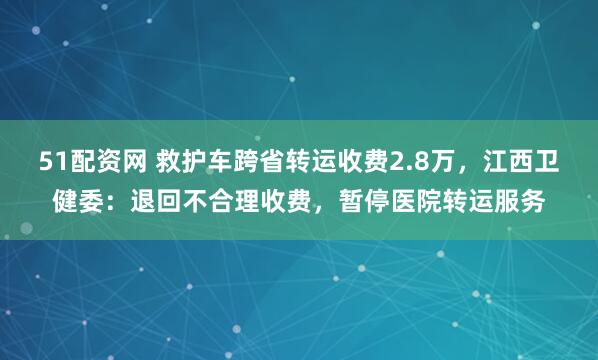 51配资网 救护车跨省转运收费2.8万，江西卫健委：退回不合理收费，暂停医院转运服务