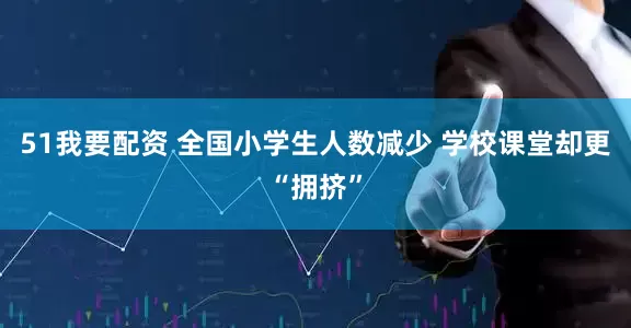 51我要配资 全国小学生人数减少 学校课堂却更“拥挤”