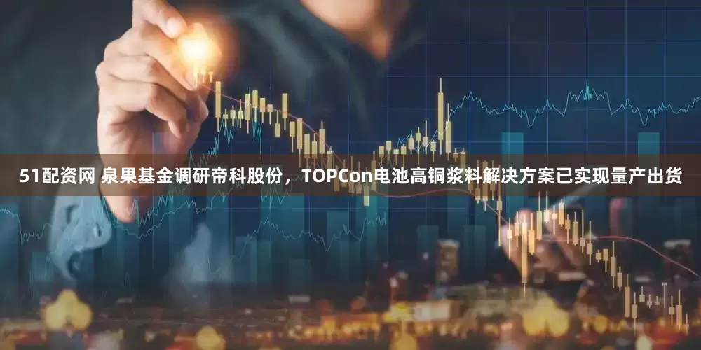 51配资网 泉果基金调研帝科股份，TOPCon电池高铜浆料解决方案已实现量产出货