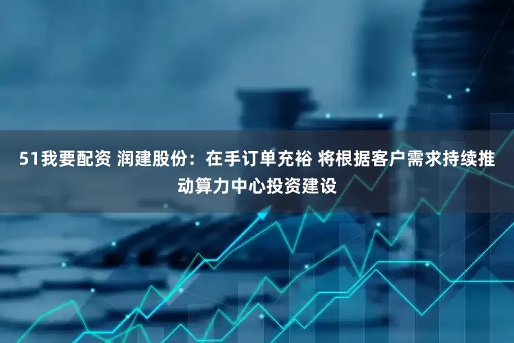 51我要配资 润建股份：在手订单充裕 将根据客户需求持续推动算力中心投资建设