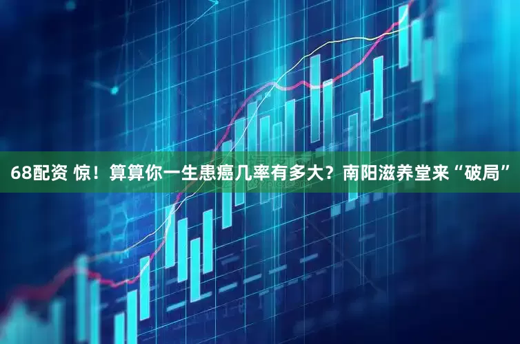 68配资 惊！算算你一生患癌几率有多大？南阳滋养堂来“破局”