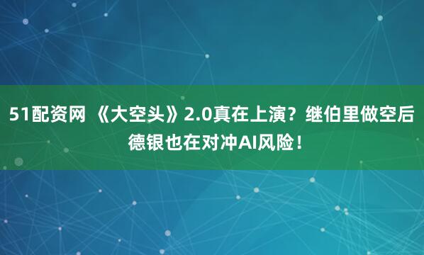51配资网 《大空头》2.0真在上演？继伯里做空后 德银也在对冲AI风险！