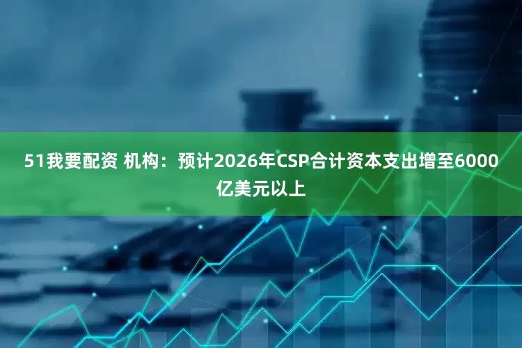 51我要配资 机构：预计2026年CSP合计资本支出增至6000亿美元以上