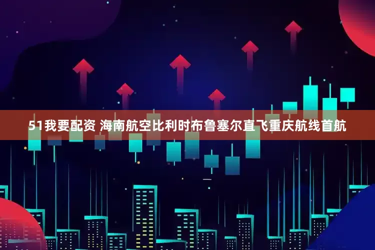 51我要配资 海南航空比利时布鲁塞尔直飞重庆航线首航