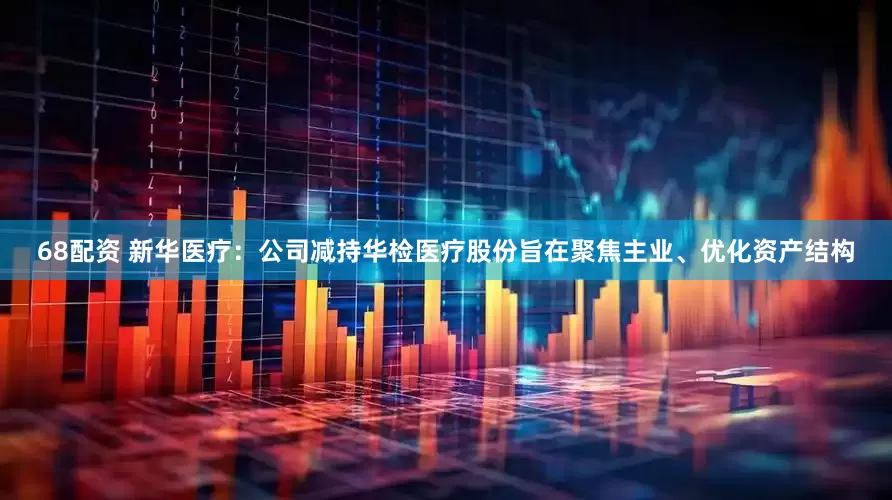 68配资 新华医疗：公司减持华检医疗股份旨在聚焦主业、优化资产结构